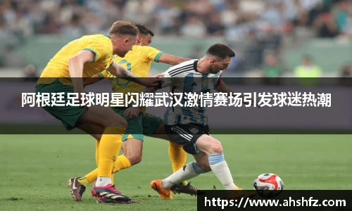 阿根廷足球明星闪耀武汉激情赛场引发球迷热潮